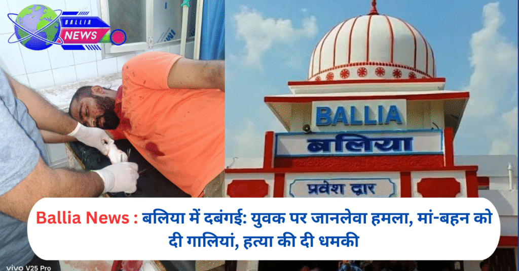 बलिया में दबंगई: युवक पर जानलेवा हमला, मां-बहन को दी गालियां, हत्या की दी धमकी
