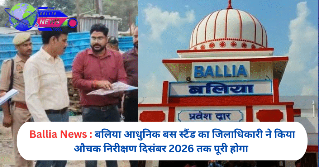 बलिया आधुनिक बस स्टैंड का जिलाधिकारी ने किया औचक निरीक्षण दिसंबर 2026 तक पूरी होगा