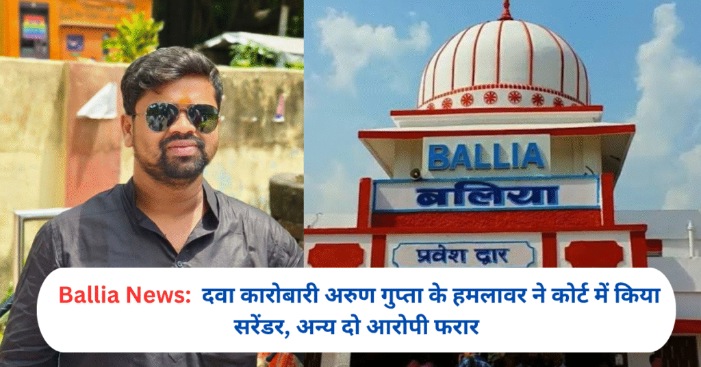 बलिया: दवा कारोबारी अरुण गुप्ता के हमलावर ने कोर्ट में किया सरेंडर, अन्य दो आरोपी फरार