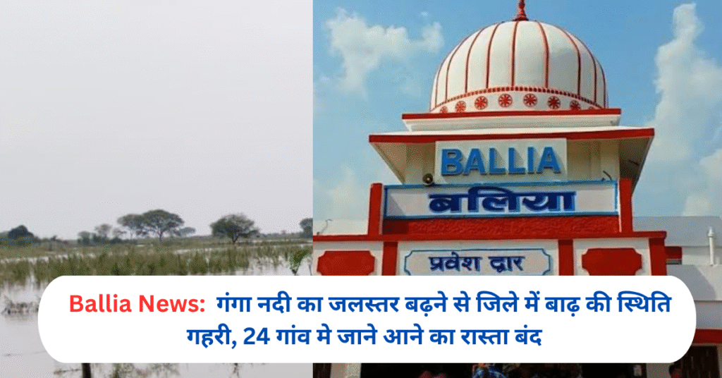 गंगा नदी का जलस्तर बढ़ने से जिले में बाढ़ की स्थिति गहरी, 24 गांव मे जाने आने का रास्ता बंद