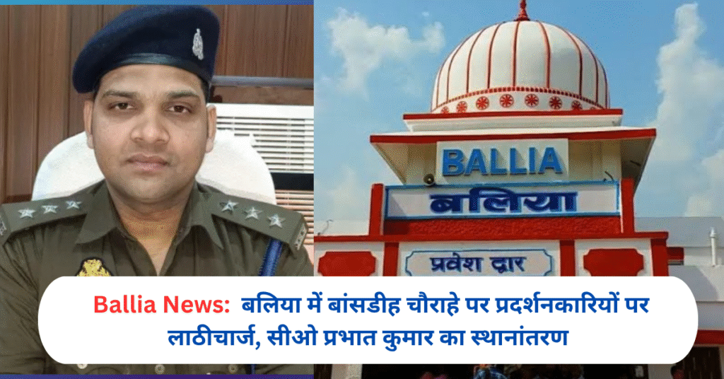 बलिया में बांसडीह चौराहे पर प्रदर्शनकारियों पर लाठीचार्ज, सीओ प्रभात कुमार का स्थानांतरण