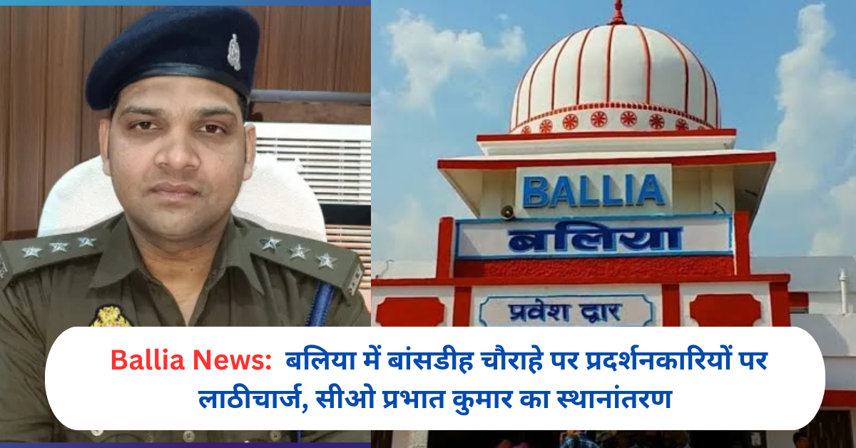 बलिया में बांसडीह चौराहे पर प्रदर्शनकारियों पर लाठीचार्ज, सीओ प्रभात कुमार का स्थानांतरण