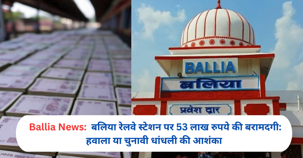 बलिया रेलवे स्टेशन पर 53 लाख रुपये की बरामदगी: हवाला या चुनावी धांधली की आशंका