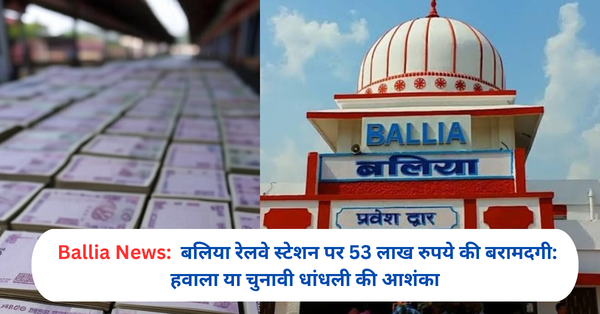 बलिया रेलवे स्टेशन पर 53 लाख रुपये की बरामदगी: हवाला या चुनावी धांधली की आशंका
