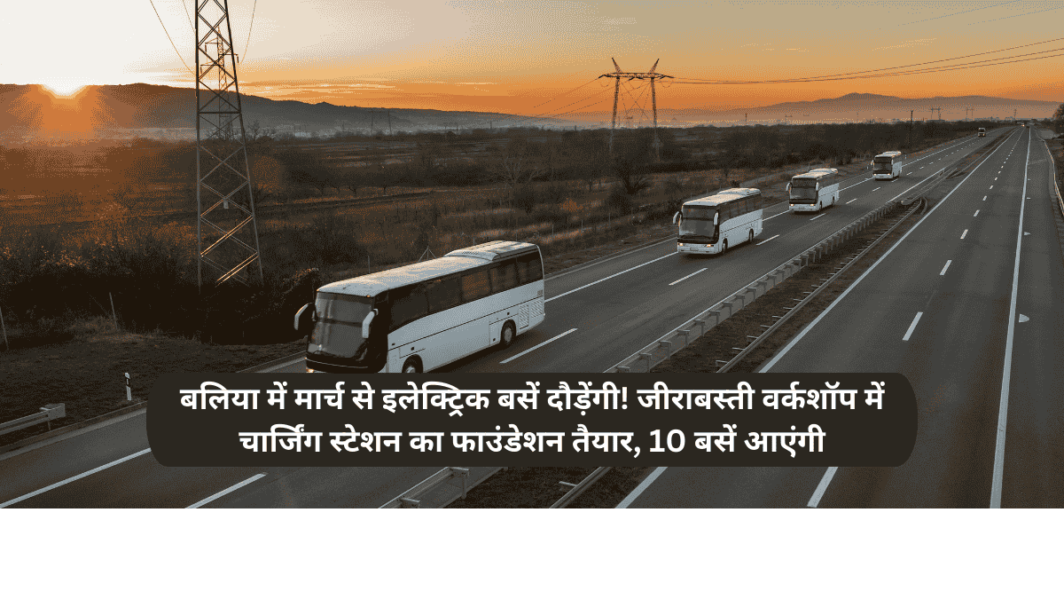 बलिया में मार्च से इलेक्ट्रिक बसें दौड़ेंगी! जीराबस्ती वर्कशॉप में चार्जिंग स्टेशन का फाउंडेशन तैयार, 10 बसें आएंगी